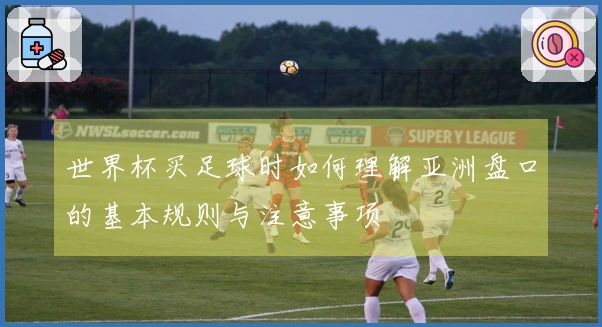 世界杯买足球时如何理解亚洲盘口的基本规则与注意事项