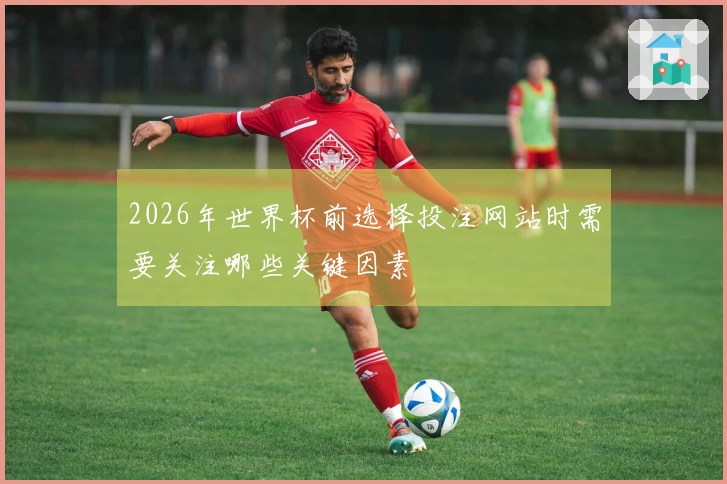 2026年世界杯前选择投注网站时需要关注哪些关键因素