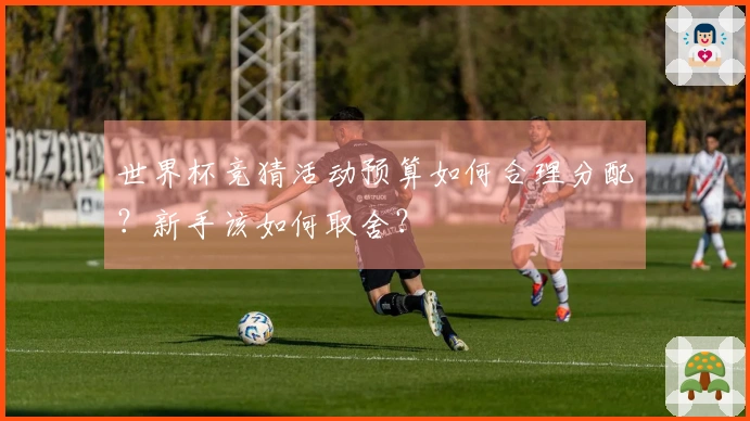 世界杯竞猜活动预算如何合理分配？新手该如何取舍？