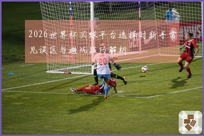 2026世界杯买球平台选择时新手常见误区与避坑技巧解析